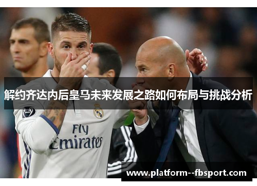 解约齐达内后皇马未来发展之路如何布局与挑战分析