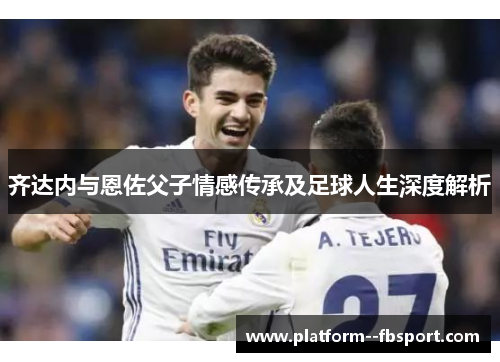 齐达内与恩佐父子情感传承及足球人生深度解析
