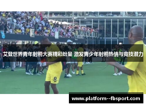 艾登世界青年射箭大赛精彩纷呈 激发青少年射箭热情与竞技潜力